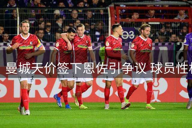 曼城天价签下恩佐引争议 球员性格或成隐患